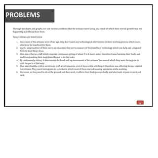 PROBLEMS
Through the charts and graphs, we saw various problems that the artisans were facing as a result of which their overall growth was not
happening as it should have been.
Few problems are listed below
1. Since most of the artisans were of old age, they don’t want any technological intervention in their working process which could
otherwise be beneficial for them.
2. Since a large number of them were un-educated, they were unaware of the benefits of technology which can help and safeguard
them in their future lives.
3. Also, since this is a craft which requires continuous sitting of about 5 to 6 hours a day, therefore it was harming their body and
health and making their body less efficient to do the tasks.
4. By continuously sitting, it deteriorates the hand and leg movements of the artisans’ because of which they were facing pain in
both the parts of the body.
5. Also, since Kantha craft is an intricate craft which requires a lot of focus while stitching, it therefore was affecting the eye sight of
the artisans. They were having pain in eyes due to which most of them started wearing spectacles while working.
6. Moreover, as they used to sit on the ground and then work, it affects their body posture badly and also leads to pain in neck and
back.
73
 