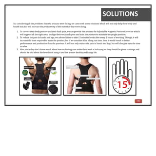 74
So, considering all the problems that the artisans were facing, we came with some solutions which will not only help their body and
health but also will increase the productivity of the craft that they were doing.
1. To correct their body posture and their back pain, we can provide the artisans the Adjustable Magnetic Posture Corrector which
will support all the right areas to align their neck and spine and train the posture to maintain its upright position.
2. To reduce the pain in hands and legs, we advised them to take 15 minutes break after every 2 hours of working. Though, it will
increase the time required to make the product, but if we consider it for a long run time, then it would result in better
performance and production than the previous. It will not only reduce the pain in hands and legs, but will also give eyes the time
to relax.
3. Also, since they don’t know much about how technology can make their work a little easy, so they should be given trainings and
should be told about the benefits of using it and live a more healthy and happy life.
SOLUTIONS
 