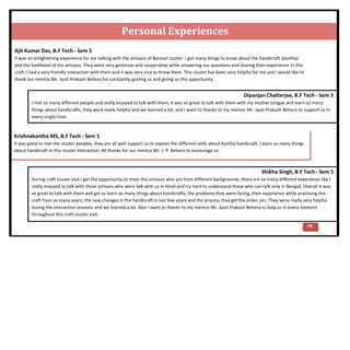 Personal Experiences
Ajit Kumar Das, B.F Tech - Sem 5
It was an enlightening experience for me talking with the artisans of Barasat cluster. I got many things to know about the handicraft (kantha)
and the livelihood of the artisans. They were very generous and cooperative while answering our questions and sharing their experience in this
craft. I had a very friendly interaction with them and it was very nice to know them. This cluster has been very helpful for me and I would like to
thank our mentor Mr. Jyoti Prakash Behera for constantly guiding us and giving us this opportunity.
Dipanjan Chatterjee, B.F Tech - Sem 5
I met so many different people and really enjoyed to talk with them, it was so great to talk with them with my mother tongue and learn so many
things about handicrafts, they were really helpful and we learned a lot, and I want to thanks to my mentor Mr. Jyoti Prakash Behera to support us in
every single time.
Krishnakantha MS, B.F Tech - Sem 5
It was good to met the cluster peoples, they are all well support us to explain the different skills about Kantha handicraft. I learn so many things
about handicraft in this cluster interaction. All thanks for our mentor Mr. J. P. Behera to encourage us.
Shikha Singh, B.F Tech - Sem 5
During craft cluster visit I get the opportunity to meet the artisans who are from different backgrounds, there are so many different experience like I
really enjoyed to talk with those artisans who were talk with us in Hindi and try hard to understand those who can talk only in Bengali. Overall it was
so great to talk with them and get to learn so many things about handicrafts, the problems they were facing, their experience while practising this
craft from so many years, the new changes in the handicraft in last few years and the process they get the order, etc. They were really very helpful
during the interaction sessions and we learned a lot. Also I want to thanks to my mentor Mr. Jyoti Prakash Behera to help us in every moment
throughout this craft cluster visit.
76
 