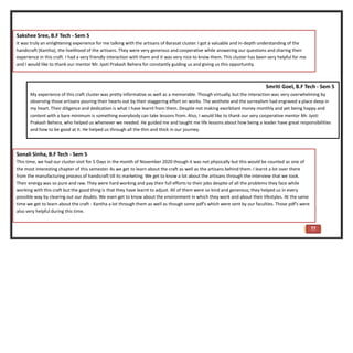 77
Smriti Goel, B.F Tech - Sem 5
My experience of this craft cluster was pretty informative as well as a memorable. Though virtually, but the interaction was very overwhelming by
observing those artisans pouring their hearts out by their staggering effort on works. The aesthete and the surrealism had engraved a place deep in
my heart. Their diligence and dedication is what I have learnt from them. Despite not making exorbitant money monthly and yet being happy and
content with a bare minimum is something everybody can take lessons from. Also, I would like to thank our very cooperative mentor Mr. Jyoti
Prakash Behera, who helped us whenever we needed. He guided me and taught me life lessons about how being a leader have great responsibilities
and how to be good at it. He helped us through all the thin and thick in our journey.
Sakshee Sree, B.F Tech - Sem 5
It was truly an enlightening experience for me talking with the artisans of Barasat cluster. I got a valuable and in-depth understanding of the
handicraft (Kantha), the livelihood of the artisans. They were very generous and cooperative while answering our questions and sharing their
experience in this craft. I had a very friendly interaction with them and it was very nice to know them. This cluster has been very helpful for me
and I would like to thank our mentor Mr. Jyoti Prakash Behera for constantly guiding us and giving us this opportunity.
Sonali Sinha, B.F Tech - Sem 5
This time, we had our cluster visit for 5 Days in the month of November 2020 though it was not physically but this would be counted as one of
the most interesting chapter of this semester. As we get to learn about the craft as well as the artisans behind them. I learnt a lot over there
from the manufacturing process of handicraft till its marketing. We get to know a lot about the artisans through the interview that we took.
Their energy was so pure and raw. They were hard working and pay their full efforts to their jobs despite of all the problems they face while
working with this craft but the good thing is that they have learnt to adjust. All of them were so kind and generous; they helped us in every
possible way by clearing out our doubts. We even get to know about the environment in which they work and about their lifestyles. At the same
time we get to learn about the craft - Kantha a lot through them as well as though some pdf's which were sent by our faculties. Those pdf's were
also very helpful during this time.
 