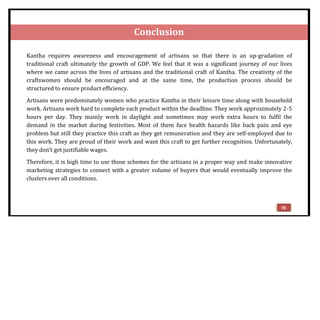 Conclusion
Kantha requires awareness and encouragement of artisans so that there is an up-gradation of
traditional craft ultimately the growth of GDP. We feel that it was a significant journey of our lives
where we came across the lives of artisans and the traditional craft of Kantha. The creativity of the
craftswomen should be encouraged and at the same time, the production process should be
structured to ensure product efficiency.
Artisans were predominately women who practice Kantha in their leisure time along with household
work. Artisans work hard to complete each product within the deadline. They work approximately 2-5
hours per day. They mainly work in daylight and sometimes may work extra hours to fulfil the
demand in the market during festivities. Most of them face health hazards like back pain and eye
problem but still they practice this craft as they get remuneration and they are self-employed due to
this work. They are proud of their work and want this craft to get further recognition. Unfortunately,
they don’t get justifiable wages.
Therefore, it is high time to use those schemes for the artisans in a proper way and make innovative
marketing strategies to connect with a greater volume of buyers that would eventually improve the
clusters over all conditions.
78
 