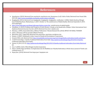 References
 Amarkutirus. (2019). Retrieved from amarkurtis: amarkurtis.com. Anonymous. (n.d). Crafts of India. Retrieved from Unnati Silks
PVT LTD: http://www.unnatiskills.com/kantha-motifs-indian-crafts.html
 Banglapedia. (2014). Retrieved from banglapedia: banglapedia: banglapedia. comBasaka, S. (2006). Nakshi Kantha pf Bengal.
Gyan Publishing House. Bhattacharya, S. (2017, October 1). The untold stories of Nakshi Kantha. Retrieved September 8, 2019,
from IndyVogue:
 http://www.indyvogue.com/blogs/indyvogue-fashion-center/the -untold-stories-of-nakshi-kantha
 Chaudhary. A. (2019). Problems and Prospects of Crafts Women: A Study on the Handicrafts of Bolpur. Online International Inter-
displinary Research Journal, City shot. (2019). Retrieved from shor: cityshor.com
 Dhamija, j. (2004). Asian Embroidery. Abhinav Publications’. Mustak Ahamed. R.K. (2018). IMPACT OF RURAL TOURISM
 Guhu.r. (Director). (2012). Lal matir (Motion Picture).
 Meerisima. (2017, august 08). Retrieved from meerisima: meerisima, wordpress.com
 Ranjan, A. (2007). Handmade in India. Council of Handicraft Development Corporations.
 Strand of Silk. (n.d). Retrieved from http://strandofsilk.com/journey-map/west-bengal/kntha-embroidery/motifs-andcolours.
 13,2019, from blogs :1 Kantha-Traditional Embroidery from India: http://patternscolorsdesign.blog/2013/03/13/kantha-
traditional-embroidery-from-India/
 Saxena, N. (2013, 03 13): http://patternscolorsdesign.blog/2013/03/13/kantha-traditional-embroidery-from-India/.Retrieved
08
 Sen, P. (2009). Crafts of West Bengal. Grantha Corporation.
 Patil, S. (2018). Rags and Riches: An Exploration into the Modified use if Kantha Embroidery in Niche Areas. Journal of Textile and
clothing science, 13.
 Kopai paar. (2018). Retrieved from kopai paar: kopaipaar.com
79
 