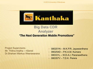 © 2012 University of Moratuwa




                        Big Data CDR
                          Analyzer
           “The Next Generation Mobile Promotions”



Project Supervisors-                  •   080201N – M.K.P.R. Jayawardhana
Mr. Thilina Anjitha – hSenid          •   080254D – P.K.A.M. Kumara
Dr.Shahani Markus Weerawarana
                                      •   080331L – W.D.A.I. Paranawithana
                                      •   080357V – T.D.K. Perera
 