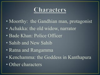 • Moorthy: the Gandhian man, protagonist
• Achakka: the old widow, narrator
• Bade Khan: Police Officer
• Sahib and New Sahib
• Ratna and Rangamma
• Kenchamma: the Goddess in Kanthapura
• Other characters
 