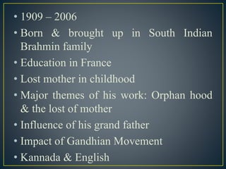 • 1909 – 2006
• Born & brought up in South Indian
Brahmin family
• Education in France
• Lost mother in childhood
• Major themes of his work: Orphan hood
& the lost of mother
• Influence of his grand father
• Impact of Gandhian Movement
• Kannada & English
 