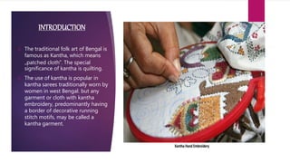 INTRODUCTION
 The traditional folk art of Bengal is
famous as Kantha, which means
„patched cloth‟. The special
significance of kantha is quilting.
 The use of kantha is popular in
kantha sarees traditionally worn by
women in west Bengal. but any
garment or cloth with kantha
embroidery, predominantly having
a border of decorative running
stitch motifs, may be called a
kantha garment.
 