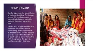 ORIGINof KANTHA
 Kantha is perhaps the oldest forms
of Indian embroidery. The thought
behind this needlework was to
reuse old clothes and materials
and turn them into something
new.
 Kantha work is approximately 500
years old, and there is a myth
surrounding it which points out
that Lord Buddha and his disciples
used old rags with different kinds
of patch work to cover themselves
with at night, and this gave the
kantha embroidery its origin.
 