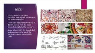 MOTIFS
 Portuguese and European
traditions have a great influence on
the motifs of kantha.
 There were also scenes from day to
day life scenes from the epics,
peacock, temple, hukka, jewelery.
 Some other motifs like thunderbolt
and swastik are also used. The
spiral represent the eternal life
cycle.
 