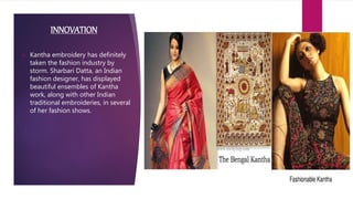 INNOVATION
 Kantha embroidery has definitely
taken the fashion industry by
storm. Sharbari Datta, an Indian
fashion designer, has displayed
beautiful ensembles of Kantha
work, along with other Indian
traditional embroideries, in several
of her fashion shows.
 