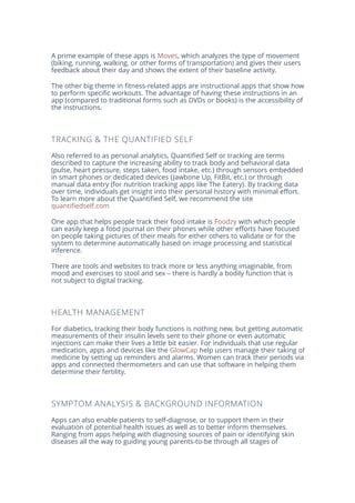 A prime example of these apps is Moves, which analyzes the type of movement
(biking, running, walking, or other forms of transportation) and gives their users
feedback about their day and shows the extent of their baseline activity.
The other big theme in fitness-related apps are instructional apps that show how
to perform specific workouts. The advantage of having these instructions in an
app (compared to traditional forms such as DVDs or books) is the accessibility of
the instructions.
TRACKING & THE QUANTIFIED SELF
Also referred to as personal analytics, Quantified Self or tracking are terms
described to capture the increasing ability to track body and behavioral data
(pulse, heart pressure, steps taken, food intake, etc.) through sensors embedded
in smart phones or dedicated devices (Jawbone Up, FitBit, etc.) or through
manual data entry (for nutrition tracking apps like The Eatery). By tracking data
over time, individuals get insight into their personal history with minimal effort.
To learn more about the Quantified Self, we recommend the site
quantifiedself.com
One app that helps people track their food intake is Foodzy with which people
can easily keep a food journal on their phones while other efforts have focused
on people taking pictures of their meals for either others to validate or for the
system to determine automatically based on image processing and statistical
inference.
There are tools and websites to track more or less anything imaginable, from
mood and exercises to stool and sex – there is hardly a bodily function that is
not subject to digital tracking.
HEALTH MANAGEMENT
For diabetics, tracking their body functions is nothing new, but getting automatic
measurements of their insulin levels sent to their phone or even automatic
injections can make their lives a little bit easier. For individuals that use regular
medication, apps and devices like the GlowCap help users manage their taking of
medicine by setting up reminders and alarms. Women can track their periods via
apps and connected thermometers and can use that software in helping them
determine their fertility.
SYMPTOM ANALYSIS & BACKGROUND INFORMATION
Apps can also enable patients to self-diagnose, or to support them in their
evaluation of potential health issues as well as to better inform themselves.
Ranging from apps helping with diagnosing sources of pain or identifying skin
diseases all the way to guiding young parents-to-be through all stages of
 