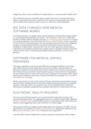 pregnancy, there exists a plethora of applications on any particular health issue.
The methods used are manifold. Some require the user to answer questions,
others automate the process further by, for instance, analyzing photos of the
skin to determine chances of skin cancer or other less critical diseases.
BIG DATA CHANGES HOW MEDICAL
SOFTWARE WORKS
For finding trends on a larger scale, social networks and big data analysis allow
for unprecedented prediction of trends. This includes analyzing flu outbreaks
based on twitter data or Google searches, or analyzing drugs experiences based
on crawling websites. Cloud services like Amazon Web Services make it possible
to rent a lot of computing power for any desired amount of time, thus allowing
analysis of large datasets without having to build and maintain expensive
hardware infrastructure. Startups like 23andme offer genome sequencing to
individuals and thereby increase the analytic base for genetic research and thus
make it much easier to identify potentially harmful variations in the human
genome.
SOFTWARE FOR MEDICAL SERVICE
PROVIDERS
The legal, regulatory, and structural differences between different countries,
even within the EU, mean that there are a lot of smaller, local providers of
Electronic Health Records (EHR) and similar software for primary care providers
like family doctors, and even small hospital groups. There are too many players
to cover here, but for more information you may well find that local news media
which cover healthcare will have a decent overview, for example The Guardian's
UK healthcare coverage.
What's important to note is that many of these companies share similar origins:
spun off from software built in-house by healthcare professionals for a specific
practice. They also seem, as a general rule, to be modelled after traditional
enterprise-y software: powerful, but complex and hard to understand and use.
ELECTRONIC HEALTH RECORDS
The core part of these systems are concerned with capturing, storing, and
presenting patient data. The aggregated data for a patient is generally called an
Electronic Health Record (EHR). EHR’s consist of everything from notes taken by
doctors, data logged by heart rate monitors, to X-Ray images.
Many governments are aggressively lobbying for the adoption of EHRs. The US
government has offered incentives to early adopters working for Medicare, but
will penalise providers after 2015 if they are not using EHR's.
The UK's NHS tried to implement a central, national, EHR system which failed
 