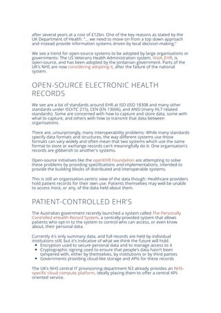 after several years at a cost of £12bn. One of the key reasons as stated by the
UK Department of Health: “... we need to move on from a top down approach
and instead provide information systems driven by local decision-making.”
We see a trend for open-source systems to be adopted by large organisations or
governments: The US Veterans Health Administration system, VistA_EHR, is
open-source, and has been adopted by the Jordanian government. Parts of the
UK's NHS are now considering adopting it, after the failure of the national
system.
OPEN-SOURCE ELECTRONIC HEALTH
RECORDS
We see are a lot of standards around EHR at ISO (ISO 18308 and many other
standards under ISO/TC 215), CEN (EN 13606), and ANSI (many HL7 related
standards). Some are concerned with how to capture and store data, some with
what to capture, and others with how to transmit that data between
organisations.
There are, unsurprisingly, many interoperability problems: While many standards
specify data formats and structures, the way different systems use those
formats can vary widely and often mean that two systems which use the same
format to store or exchange records can't meaningfully do it. One organisation's
records are gibberish to another's systems.
Open-source initiatives like the openEHR Foundation are attempting to solve
these problems by providing specifications and implementations, intended to
provide the building blocks of distributed and interoperable systems.
This is still an organisation-centric view of the data though: Healthcare providers
hold patient records for their own use. Patients themselves may well be unable
to access most, or any, of the data held about them.
PATIENT-CONTROLLED EHR'S
The Australian government recently launched a system called The Personally
Controlled eHealth Record System, a centrally-provided system that allows
patients who opt-in to the system to control who can access, or even know
about, their personal data.
Currently it's only summary data, and full records are held by individual
institutions still, but it's indicative of what we think the future will hold:
Encryption used to secure personal data and to manage access to it
Cryptographic signing used to ensure that people's data hasn't been
tampered with, either by themselves, by institutions or by third parties
Governments providing cloud-like storage and APIs for these records
The UK's NHS central IT provisioning department N3 already provides an NHS-
specific cloud compute platform, ideally placing them to offer a central API-
oriented service.
 