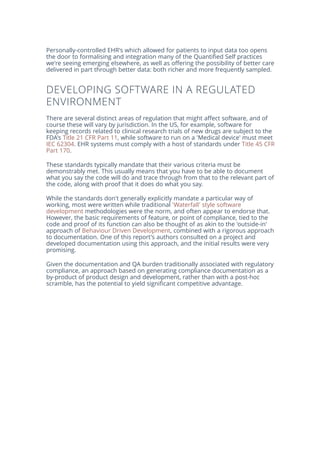 Personally-controlled EHR's which allowed for patients to input data too opens
the door to formalising and integration many of the Quantified Self practices
we're seeing emerging elsewhere, as well as offering the possibility of better care
delivered in part through better data: both richer and more frequently sampled.
DEVELOPING SOFTWARE IN A REGULATED
ENVIRONMENT
There are several distinct areas of regulation that might affect software, and of
course these will vary by jurisdiction. In the US, for example, software for
keeping records related to clinical research trials of new drugs are subject to the
FDA's Title 21 CFR Part 11, while software to run on a 'Medical device' must meet
IEC 62304. EHR systems must comply with a host of standards under Title 45 CFR
Part 170.
These standards typically mandate that their various criteria must be
demonstrably met. This usually means that you have to be able to document
what you say the code will do and trace through from that to the relevant part of
the code, along with proof that it does do what you say.
While the standards don't generally explicitly mandate a particular way of
working, most were written while traditional 'Waterfall' style software
development methodologies were the norm, and often appear to endorse that.
However, the basic requirements of feature, or point of compliance, tied to the
code and proof of its function can also be thought of as akin to the 'outside-in'
approach of Behaviour Driven Development, combined with a rigorous approach
to documentation. One of this report's authors consulted on a project and
developed documentation using this approach, and the initial results were very
promising.
Given the documentation and QA burden traditionally associated with regulatory
compliance, an approach based on generating compliance documentation as a
by-product of product design and development, rather than with a post-hoc
scramble, has the potential to yield significant competitive advantage.
 