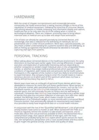 HARDWARE
With the onset of cheaper microprocessors and increasingly pervasive
connectivity, the health environment is seeing massive changes in terms of the
capabilities of medical equipment. Following the trend line of consumer devices
and utilizing advances in mobile computing and information display and capture,
healthcare has so far only seen the tip of the iceberg when it comes to
technological adoption. There are, however, promising steps to bring labour-
intensive tasks in medical care up to date and adopt more automation.
A lot of data can already be captured passively by connected devices, and
increasingly, that data is relevant for the well-being of individuals, be it in
preventative care or under clinical conditions. More data, captured passively, can
also mean a better understanding for a patients baseline data and well-being, as
well as freeing up capacities that would otherwise be devoted to manually
capturing vital signs from patients.
PERSONAL TRACKING
When talking about connected devices in the healthcare environment, the same
distinctions as touched upon earlier apply: there are big differences in speed of
execution and exploration of potentially interesting avenues depending on
whether companies or vendors target individual users in the unregulated fitness
market, or whether they target medical professionals which operate under
conditions of regulation, peer-review and cost-pressures by the health system.
Participants in this segment of the market is much less likely to lend themselves
to experimentation. Any company trying to enter this market needs to make a
conscious decision as to which part of this spectrum which does not have a
clearly defined boundary they want to fall on.
Recent years have seen an onslaught of personal fitness devices which have
developed to measure far more than just fitness performance. What started, in
the consumer market, with specialised products for runners, such as the Polar
Heartbeat monitor or the Nike+iPod has matured into an industry that far
extends sports, but still notionally focuses on fitness and the well-being of
individuals. Companies likes Withings have started manufacturing a whole range
of devices that ease the consistent collection of vital signs, be it with their debut
product, the Withings Smart Scale, which makes it easier to track the
development of an individual’s weight, or more recently with a connected Blood
Pressure monitor, that automatically uploads its measurements and makes it
thus possible to easily have longitudinal data on a crucial health indicator.
In conjunction with the rise of the “Quantified Self Movement”, a lot of pervasive
activity trackers have come to market as well. What started with the FitBit as a
means to regularly remind info workers to take breaks and exercise, and to
make data about their actual exercise available to them, has blossomed into a
varied product range, that capture all kinds of vital signs, with the most
comprehensive probably being the Basis watch which sports sensors for heart
rate, skin temperature, perspiration and a 3-axis accelerometer and thus claims
to give insight into general activity, stress levels and quality of sleep.
 