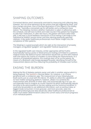 SHAPING OUTCOMES
Connected devices aren’t necessarily restricted to measuring and collecting data,
however, but can drive behaviour by the actions that get triggered by them, and
thus change outcomes. One of the best illustrations in this regard is the Vitality
GlowCap – basically a connected cap for pill bottles and a companion base
station. The GlowCap monitors whether medication is taken in adherence with
the schedule, and will start to blink and make sounds if the patient has forgotten
to take their medication. If, after two hours, the patient still hasn’t taken their
pills, it will start a social feedback mechanism of first having a call made to the
individual by Vitality’s service center and then alerting previously specified
relatives. It also gives healthcare professionals much better insight into the
compliance of their patients.
The GlowCap is a good example which sits right at the intersection of privately
managed, unregulated “gadgets” and regulated “medical equipment”.
In the regulated health care industry, similar approaches will be fruitful.
Automatically having a pulse or blood pressure reading committed to a patient’s
medical history file without human intervention would free up time with medical
staff and reduce the chance of mistakes in transcribing the measurements. In a
scenario of hospitalized patients, this could go even so far as the patient, by
means of a Bluetooth Low Energy-equipped bracelet, identifying himself to the
measurement device and thus reducing the probability of mistakes even further.
EASING THE BURDEN
Making the life of diabetes patients easier and safer is another avenue which is
being explored. The AgaMatrix Glucose Meter, for instance, is an iPhone
peripheral with a companion app. The measurement of your blood glucose
levels works just as usual with this device. It’s ability to utilize the capabilities of
its host mobile computing platform, however, allows it to combine the
measurement with all kinds of other data, and automatically log it for you. It’s
not especially hard to imagine an insulin injection kit which automatically adjusts
the dose to be administered on the last reading and the historical trendlines. It
could also be possible to use additional information, such as workout data, or
logged meals consumed. A more granular, and more accurate, view into
longitudinal blood glucose data would also allow healthcare professionals to
make much better determinations about the current status and future prognosis
of an individual patient.
 
