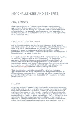 KEY CHALLENGES AND BENEFITS
CHALLENGES
More integrated systems of data capture and storage require different
approaches to data management, disclosure and security. It is not sufficient
anymore to just assume security as it could be in times of locked-away paper
records. Platforms that actuate on specific parameters, like pacemakers or
insulin pumps, need to be sufficiently secure as to avoid security exploits that
could cause bodily harm.
PRIVACY AND CONFIDENTIALITY
One of the main concerns regarding Electronic Health Records is who gets
access to these records. After all, information about a person’s health condition
tends to be one of the most private and guarded sets of information, often
protected by special patient-doctor privilege which prohibits medical
practitioners to disclose even the faintest bits of information about the status of
particular patients without court warrants.
However, there are multiple third parties which have vested interests in getting
access to data about patients, be that on individuals or in anonymized
aggregates. Special care needs to be given to latitudinal data that tries to
combine a breadth of data across large parts of the populace to look into
potential early warning signs for the onset of specific diseases to not accidentally
de-anonymize and make individuals identifiable. (As studies have shown,
relatively few data points can be sufficient to identify individuals.)
These considerations need to be accounted for even when developing
applications that fall not strictly within the realm of regulated health care. As
responsibilities and management of healthcare fall more and more inside the
purview of individuals, the concerns that traditionally only applied to medical
professionals do, too.
SECURITY
As with any technological development that relies on computerized equipment,
safety and security concerns need to be taken serious. Even more so as a lot of
medical equipment has the capability to cause actual bodily harm or death if
malfunctioning or compromised. Examples exist of poorly secured pacemakers
or insulin pumps that were almost trivial to exploit. Luckily, those exploits have
not been visible in the wild. However, the question of security is one of the most
salient in the discussion around a changing healthcare environment. It is
important to note that the security of any particular technical device does not
rely on the security features of that device alone. Accuracy of data must be
 