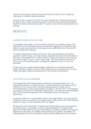 assured, if that data is relevant to the operation of a device, and it might be
necessary to establish data provenance.
Security is also important in terms of measuring devices. Professionals need to
be able to rely on data collected by devices, and thus these devices themselves
need to be secure and tamper-proof. The same is true for data transmission and
storage.
BENEFITS
A MORE COMPLETE PICTURE
As we gather more data, a more complete picture of our health emerges. This
goes both for the individual and the societal level: Aggregate, longitudinal data
paints a much clearer picture of the state of our health over time. This kind of
data is priceless for research.
To enable individuals to make most of this data, app developers and service
providers need to make sure they capture, analyze and present the data back to
the user in actionable form. In other words, it needs to be clear at any time not
just what the data means – which story it tells – but also what the options for
action are on the individual level. Intelligently designed feedback loops are
essential.
At the same time, ongoing data analysis might lead us to discover potential
health problems before a routine check-up would have surfaced them. As such,
health data gains additional importance in the context of prevention.
EFFICIENCY & AUTONOMY
Technologically enhanced prevention, treatment and rehabilitation can – by
empowering patients and doctors alike – increase efficiency and lower costs of
treatment. It can save further costs by enabling patients to take care of
themselves better, or by supporting their families to care for them. The GlowCap
is a powerful example of a relatively simple device – an internet-connected bottle
pill – that increases compliance, thus increasing chances of successful
treatments.
As patients take more responsibility of their own health before, during and after
treatment, costs are saved for the health system while at the same time allowing
patients to lead a more independent life for longer.
At the same time, automation of repeat tasks should lead to cost-saving across
the whole sector, and enable a more purposeful despatch of medical staff.
Electronic Health Records should, when rolled out properly, enable much quicker
diagnosis on the basis of available medical history of a patient. Availability of
data gathered from personal health tracking would enable practitioners access
 