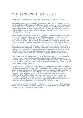 OUTLOOK / WHAT TO EXPECT
The trends we outlined in this report are clearly set to continue onward.
More devices will reach the market that will track ever more of an ever larger
number of people. The devices highlighted above are in many cases initial proof
of concept versions that reach only very limited numbers of people but as this
technology matures and the market becomes more accustomed to this type of
technology it is due to reach higher and higher levels of market penetration as
well as product maturity.
These devices will also increase the data shadow that everybody casts with each
device recording and transmitting data. All of this data will need to be stored
somewhere and processed. The storage solutions that are currently most
popular will probably be considered too insecure and too limited. At the point
where just about everything is recorded, the architectures will need to change.
These large volumes of data will yield better insights but will also prove to be
immensely difficult to grasp as a whole. Combining disparate data streams in a
way that does not lose the goodwill of the users is going to be the tightrope act
that players in this industry will need to walk. Breaking down the data into
feedback loops that present the users with concrete options for action is key.
Overall spending on healthcare is rising. At the same time, it is highly doubtful
whether these new technologies will be equally beneficial for all people:
Financial aspects are just one dividing line that separates from those benefitting
from those that don’t; Different speeds of adoption for new technologies (the so-
called Digital Divide) is another.
On the one hand automation and technology hold the promise to be able to do
more for more people at lower cost. On the other hand technology increases the
scope of what is possible so that its full application will probably be prohibitively
expensive for all but a small elite. While we can expect improvements in
production and development to increasingly become more accessible both
within the richer industrialised states and and the global South, we do not
currently see a rising tide insofar as it does not lift all ships equally quickly.
Overcoming this barrier to entry and making emerging technologies count for a
wider part of society will be a key challenge for the coming years.
In the meantime, we will need to work towards positive change in both policies
and cultural acceptance of data-intensive health applications to fully realize the
potential of technology in the health space.
 