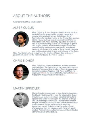 ABOUT THE AUTHORS
KANT consists of five collaborators:
ALPER CUGUN
Alper Çuğun M.Sc. is a designer, developer and publicist
active on the focal point of technology, design and
society. After graduating from Delft University of
Technology, he has been active in the Amsterdam startup
scene. Having built up an extensive network there, he
moved to Berlin. Alper currently is partner at Hubbub,
one of Europe’s leading studios for the design of games
and playful systems. Hubbub helps organizations with
understanding and inventing new games and playful
systems, primarily in the space of social issues, creativity
and collaboration. Alper is also on the board of the Open
State Foundation, where he oversees the creation of open data and open
government policy for the Netherlands and the rest of Europe.
CHRIS EIDHOF
Chris Eidhof is a software developer and entrepreneur
originally from The Netherlands. He currently focuses on
building iPhone and iPad products, from strategy down
to implementation. Together with Peter and Matt, he
organizes UIKonf. He is one of the founders of objc.io, a
high-profile magazine about Objective-C.
MARTIN SPINDLER
Martin Spindler is interested in how digital technologies
feed back into the world — how the bits start to shape
the atoms. As such, he works as a strategy consultant,
speaker and writer focussing on the Internet of Things
and Smart Energy. Martin is Co-Founder of Internet of
People, an international consultancy network centred on
the Internet of Things, and the Cognitive Cities
Conference, which looks into how the pulse of cities
changes once they get equipped with “smarts.” Martin
studied Political Sciences, Economics and Islamic Studies
at the University of Heidelberg.
 