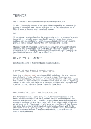 TRENDS
Two of the macro trends we see driving these developments are:
(1) Data - the massive amount of data available through ubiquitous sensors (in
smartphones or dedicated devices) and other connected devices (Internet of
Things), made actionable by apps and web services
and
(2) Empowered users (rather than the more passive notion of “patients”) that are
in a position to actively manage their health based on better information
available from external sources (professional and academic research, experts,
peers) as well as through tracking their own vital signs and behavior.
These drivers both influenced and are influenced by more granular trends and
influences on a technological level (both through advances in research and
through adaption of emerging technologies), as well as through a changing self-
perception of users and healthcare professionals.
KEY DEVELOPMENTS
Let’s highlight some of these trends and implementations.
SOFTWARE AND MOBILE APPLICATIONS.
According to a Gartner study from August 2013, global sales for smart phones
exceeded sales of feature phones for the first time ever. This makes the
smartphones of today the predominant computing platforms and we can expect
that vendors for medical software will adapt to this trend. We also see a growing
interest in web-based consumer-focussed health platforms and fully expect this
trend to continue. (See the Software chapter for more detail.)
HARDWARE AND SELF TRACKING GADGETS.
Smartphones serve as personal computing hubs that connect sensors and
fitness devices with users, each other, and the internet. The smartphone has
become the backbone of the Quantified Self. (With their array of built-in sensors,
smartphones also are one of the primary tools of capturing data.) It is likely that
we will see the role of the smartphone increase from the fitness & lifestyle area
into a tool that helps manage the patient-doctor relationship as well. On the
other hand, there is a growing array of dedicated health devices, many of them
connected (via smartphone or directly to the internet). (See the Hardware
chapter for more detail.)
 