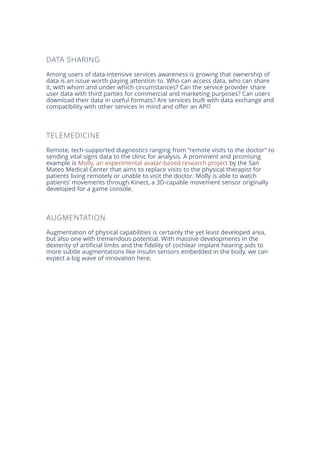 DATA SHARING
Among users of data-intensive services awareness is growing that ownership of
data is an issue worth paying attention to. Who can access data, who can share
it, with whom and under which circumstances? Can the service provider share
user data with third parties for commercial and marketing purposes? Can users
download their data in useful formats? Are services built with data exchange and
compatibility with other services in mind and offer an API?
TELEMEDICINE
Remote, tech-supported diagnostics ranging from “remote visits to the doctor” to
sending vital signs data to the clinic for analysis. A prominent and promising
example is Molly, an experimental avatar-based research project by the San
Mateo Medical Center that aims to replace visits to the physical therapist for
patients living remotely or unable to visit the doctor. Molly is able to watch
patients’ movements through Kinect, a 3D-capable movement sensor originally
developed for a game console.
AUGMENTATION
Augmentation of physical capabilities is certainly the yet least developed area,
but also one with tremendous potential. With massive developments in the
dexterity of artificial limbs and the fidelity of cochlear implant hearing aids to
more subtle augmentations like insulin sensors embedded in the body, we can
expect a big wave of innovation here.
 