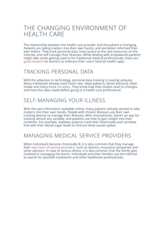 THE CHANGING ENVIRONMENT OF
HEALTH CARE
The relationship between the health care provider and the patient is changing.
Patients are taking matters into their own hands, and are better informed than
ever before. They track personal data, have access to the vast resources on the
internet, and self-manage their illnesses. While dealing with empowered patients
might take some getting used to for traditional medical professionals, there are
good reasons for doctors to embrace their users’ favorite health apps.
TRACKING PERSONAL DATA
With the advances in technology, personal data tracking is nearing ubiquity.
Many individuals already track heart rate, sleep patterns, blood pressure, food
intake and many more variables. They know how their bodies react to changes,
and have this data ready before going to a health care professional.
SELF-MANAGING YOUR ILLNESS
With the vast information available online, many patients already started to take
matters into their own hands. People with chronic illnesses use their own
tracking devices to manage their illnesses. With smartphones, there's an app for
tracking almost any variable, and patients use that to gain insight into their
condition. For example, diabetes patients track their food intake and correlate
that with their blood sugar levels to find out what causes spikes.
MANAGING MEDICAL SERVICE PROVIDERS
When individuals become chronically ill, it is also common that they manage
their own team of service providers, such as doctors, insurance companies and
other advisors. In case of serious illness, it is also common that the family gets
involved in managing the teams. Individuals and their families use the internet
to search for possible treatments and other healthcare professionals.
 