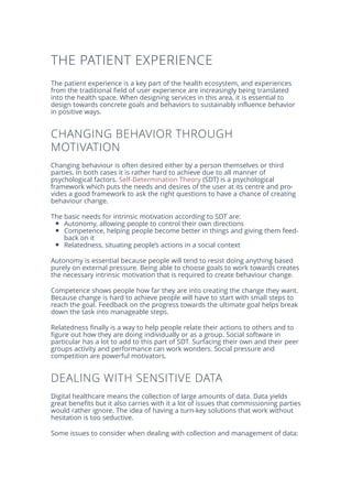 THE PATIENT EXPERIENCE
The patient experience is a key part of the health ecosystem, and experiences
from the traditional field of user experience are increasingly being translated
into the health space. When designing services in this area, it is essential to
design towards concrete goals and behaviors to sustainably influence behavior
in positive ways.
CHANGING BEHAVIOR THROUGH
MOTIVATION
Changing behaviour is often desired either by a person themselves or third
parties. In both cases it is rather hard to achieve due to all manner of
psychological factors. Self-Determination Theory (SDT) is a psychological
framework which puts the needs and desires of the user at its centre and pro-
vides a good framework to ask the right questions to have a chance of creating
behaviour change.
The basic needs for intrinsic motivation according to SDT are:
Autonomy, allowing people to control their own directions
Competence, helping people become better in things and giving them feed-
back on it
Relatedness, situating people’s actions in a social context
Autonomy is essential because people will tend to resist doing anything based
purely on external pressure. Being able to choose goals to work towards creates
the necessary intrinsic motivation that is required to create behaviour change.
Competence shows people how far they are into creating the change they want.
Because change is hard to achieve people will have to start with small steps to
reach the goal. Feedback on the progress towards the ultimate goal helps break
down the task into manageable steps.
Relatedness finally is a way to help people relate their actions to others and to
figure out how they are doing individually or as a group. Social software in
particular has a lot to add to this part of SDT. Surfacing their own and their peer
groups activity and performance can work wonders. Social pressure and
competition are powerful motivators.
DEALING WITH SENSITIVE DATA
Digital healthcare means the collection of large amounts of data. Data yields
great benefits but it also carries with it a lot of issues that commissioning parties
would rather ignore. The idea of having a turn-key solutions that work without
hesitation is too seductive.
Some issues to consider when dealing with collection and management of data:
 