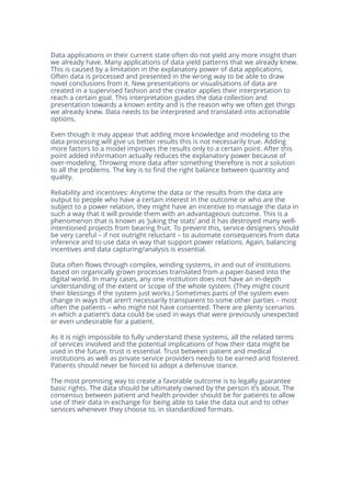 Data applications in their current state often do not yield any more insight than
we already have. Many applications of data yield patterns that we already knew.
This is caused by a limitation in the explanatory power of data applications.
Often data is processed and presented in the wrong way to be able to draw
novel conclusions from it. New presentations or visualisations of data are
created in a supervised fashion and the creator applies their interpretation to
reach a certain goal. This interpretation guides the data collection and
presentation towards a known entity and is the reason why we often get things
we already knew. Data needs to be interpreted and translated into actionable
options.
Even though it may appear that adding more knowledge and modeling to the
data processing will give us better results this is not necessarily true. Adding
more factors to a model improves the results only to a certain point. After this
point added information actually reduces the explanatory power because of
over-modeling. Throwing more data after something therefore is not a solution
to all the problems. The key is to find the right balance between quantity and
quality.
Reliability and incentives: Anytime the data or the results from the data are
output to people who have a certain interest in the outcome or who are the
subject to a power relation, they might have an incentive to massage the data in
such a way that it will provide them with an advantageous outcome. This is a
phenomenon that is known as ‘juking the stats’ and it has destroyed many well-
intentioned projects from bearing fruit. To prevent this, service designers should
be very careful – if not outright reluctant – to automate consequences from data
inference and to use data in way that support power relations. Again, balancing
incentives and data capturing/analysis is essential.
Data often flows through complex, winding systems, in and out of institutions
based on organically grown processes translated from a paper-based into the
digital world. In many cases, any one institution does not have an in-depth
understanding of the extent or scope of the whole system. (They might count
their blessings if the system just works.) Sometimes parts of the system even
change in ways that aren’t necessarily transparent to some other parties – most
often the patients – who might not have consented. There are plenty scenarios
in which a patient’s data could be used in ways that were previously unexpected
or even undesirable for a patient.
As it is nigh impossible to fully understand these systems, all the related terms
of services involved and the potential implications of how their data might be
used in the future, trust is essential. Trust between patient and medical
institutions as well as private service providers needs to be earned and fostered.
Patients should never be forced to adopt a defensive stance.
The most promising way to create a favorable outcome is to legally guarantee
basic rights. The data should be ultimately owned by the person it’s about. The
consensus between patient and health provider should be for patients to allow
use of their data in exchange for being able to take the data out and to other
services whenever they choose to, in standardized formats.
 