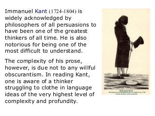 Immanuel Kant (1724-1804) is
widely acknowledged by
philosophers of all persuasions to
have been one of the greatest
thinkers of all time. He is also
notorious for being one of the
most difficult to understand.
The complexity of his prose,
however, is due not to any willful
obscurantism. In reading Kant,
one is aware of a thinker
struggling to clothe in language
ideas of the very highest level of
complexity and profundity.
 