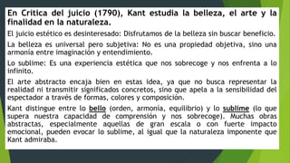 En Crítica del juicio (1790), Kant estudia la belleza, el arte y la
finalidad en la naturaleza.
El juicio estético es desinteresado: Disfrutamos de la belleza sin buscar beneficio.
La belleza es universal pero subjetiva: No es una propiedad objetiva, sino una
armonía entre imaginación y entendimiento.
Lo sublime: Es una experiencia estética que nos sobrecoge y nos enfrenta a lo
infinito.
El arte abstracto encaja bien en estas idea, ya que no busca representar la
realidad ni transmitir significados concretos, sino que apela a la sensibilidad del
espectador a través de formas, colores y composición.
Kant distingue entre lo bello (orden, armonía, equilibrio) y lo sublime (lo que
supera nuestra capacidad de comprensión y nos sobrecoge). Muchas obras
abstractas, especialmente aquellas de gran escala o con fuerte impacto
emocional, pueden evocar lo sublime, al igual que la naturaleza imponente que
Kant admiraba.
 