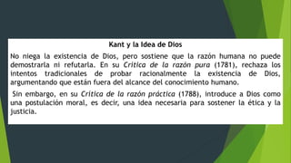 Kant y la Idea de Dios
No niega la existencia de Dios, pero sostiene que la razón humana no puede
demostrarla ni refutarla. En su Crítica de la razón pura (1781), rechaza los
intentos tradicionales de probar racionalmente la existencia de Dios,
argumentando que están fuera del alcance del conocimiento humano.
Sin embargo, en su Crítica de la razón práctica (1788), introduce a Dios como
una postulación moral, es decir, una idea necesaria para sostener la ética y la
justicia.
 