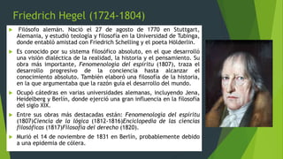 Friedrich Hegel (1724-1804)
 Filósofo alemán. Nació el 27 de agosto de 1770 en Stuttgart,
Alemania, y estudió teología y filosofía en la Universidad de Tubinga,
donde entabló amistad con Friedrich Schelling y el poeta Hölderlin.
 Es conocido por su sistema filosófico absoluto, en el que desarrolló
una visión dialéctica de la realidad, la historia y el pensamiento. Su
obra más importante, Fenomenología del espíritu (1807), traza el
desarrollo progresivo de la conciencia hasta alcanzar el
conocimiento absoluto. También elaboró una filosofía de la historia,
en la que argumentaba que la razón guía el desarrollo del mundo.
 Ocupó cátedras en varias universidades alemanas, incluyendo Jena,
Heidelberg y Berlín, donde ejerció una gran influencia en la filosofía
del siglo XIX.
 Entre sus obras más destacadas están: Fenomenología del espíritu
(1807)Ciencia de la lógica (1812-1816)Enciclopedia de las ciencias
filosóficas (1817)Filosofía del derecho (1820).
 Murió el 14 de noviembre de 1831 en Berlín, probablemente debido
a una epidemia de cólera.
 