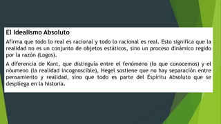 El Idealismo Absoluto
Afirma que todo lo real es racional y todo lo racional es real. Esto significa que la
realidad no es un conjunto de objetos estáticos, sino un proceso dinámico regido
por la razón (Logos).
A diferencia de Kant, que distinguía entre el fenómeno (lo que conocemos) y el
nóumeno (la realidad incognoscible), Hegel sostiene que no hay separación entre
pensamiento y realidad, sino que todo es parte del Espíritu Absoluto que se
despliega en la historia.
 