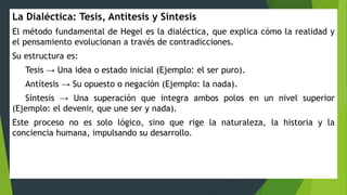 La Dialéctica: Tesis, Antítesis y Síntesis
El método fundamental de Hegel es la dialéctica, que explica cómo la realidad y
el pensamiento evolucionan a través de contradicciones.
Su estructura es:
Tesis → Una idea o estado inicial (Ejemplo: el ser puro).
Antítesis → Su opuesto o negación (Ejemplo: la nada).
Síntesis → Una superación que integra ambos polos en un nivel superior
(Ejemplo: el devenir, que une ser y nada).
Este proceso no es solo lógico, sino que rige la naturaleza, la historia y la
conciencia humana, impulsando su desarrollo.
 