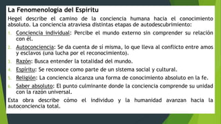 La Fenomenología del Espíritu
Hegel describe el camino de la conciencia humana hacia el conocimiento
absoluto. La conciencia atraviesa distintas etapas de autodescubrimiento:
1. Conciencia individual: Percibe el mundo externo sin comprender su relación
con él.
2. Autoconciencia: Se da cuenta de sí misma, lo que lleva al conflicto entre amos
y esclavos (una lucha por el reconocimiento).
3. Razón: Busca entender la totalidad del mundo.
4. Espíritu: Se reconoce como parte de un sistema social y cultural.
5. Religión: La conciencia alcanza una forma de conocimiento absoluto en la fe.
6. Saber absoluto: El punto culminante donde la conciencia comprende su unidad
con la razón universal.
Esta obra describe cómo el individuo y la humanidad avanzan hacia la
autoconciencia total.
 