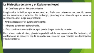 La Dialéctica del Amo y el Esclavo en Hegel
1. El Conflicto por el Reconocimiento
Imagina dos individuos que se encuentran. Cada uno quiere ser reconocido como
un ser autónomo y superior. Sin embargo, para lograrlo, necesita que el otro lo
reconozca. Aquí surge un problema:
- Ambos desean ser el sujeto dominante.
- Ninguno quiere ser subordinado.
- Esto conduce a un conflicto, que puede llegar hasta la muerte.
Pero si uno mata al otro, pierde la posibilidad de ser reconocido. Por lo tanto, el
conflicto no se resuelve con la aniquilación, sino con una relación de dominación
y sometimiento.
 
