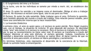 2. El Surgimiento del Amo y el Esclavo
En la lucha, uno de los individuos se somete por miedo a morir. Así, se establecen dos
roles:
El Amo: Es quien ha vencido y se impone como el dominador. Obliga al otro a trabajar
para él. No reconoce al esclavo como igual, solo lo usa para sus fines.
El Esclavo: Es quien ha sido sometido. Debe trabajar para el amo. Enfrenta la opresión,
pero también aprende del mundo a través del trabajo. Esta relación parece estable, pero
tiene una contradicción interna que la hace insostenible.
3. La Inversión Dialéctica
A primera vista, el amo es quien gana y el esclavo es quien pierde. Pero Hegel muestra
que, con el tiempo, la situación se invierte: El amo depende del esclavo: Su identidad
como "amo" solo existe si el esclavo lo reconoce. Pero el esclavo es tratado como inferior,
por lo que su reconocimiento no tiene valor real; El esclavo se transforma a través del
trabajo: Mientras el amo solo disfruta, el esclavo aprende, trabaja, transforma la
realidad y desarrolla conciencia; El esclavo se vuelve libre: Al darse cuenta de que no
necesita al amo para existir, el esclavo se libera psicológica y socialmente.
En términos históricos, esto representa el desarrollo de la conciencia de la libertad,
desde la sumisión hasta la emancipación.
 