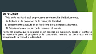 En resumen
- Todo en la realidad está en proceso y se desarrolla dialécticamente.
- La historia es la evolución de la razón y la libertad.
- El conocimiento absoluto es el fin último de la conciencia humana.
- El Estado es la realización de la razón en el mundo.
Hegel nos enseña que la realidad es un proceso en evolución, donde el conflicto
es necesario para el progreso y la conciencia humana se desarrolla en su
búsqueda de la verdad y la libertad.
 