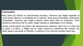 Conclusión:
Kant pone los límites al conocimiento humano, mientras que Hegel expande la
razón hasta abarcar la totalidad de la historia. Kant busca principios universales
inmutables, mientras que Hegel muestra cómo todo está en evolución. Kant
analiza la estructura de la razón; Hegel estudia su despliegue en el tiempo.
Ambos construyeron los pilares del pensamiento moderno: Kant con su crítica de
la razón y la ética, y Hegel con su visión histórica y dialéctica del mundo. Sus
ideas siguen marcando la filosofía, la política y las ciencias sociales hasta hoy.
 