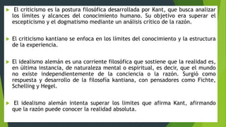  El criticismo es la postura filosófica desarrollada por Kant, que busca analizar
los límites y alcances del conocimiento humano. Su objetivo era superar el
escepticismo y el dogmatismo mediante un análisis crítico de la razón.
 El criticismo kantiano se enfoca en los límites del conocimiento y la estructura
de la experiencia.
 El idealismo alemán es una corriente filosófica que sostiene que la realidad es,
en última instancia, de naturaleza mental o espiritual, es decir, que el mundo
no existe independientemente de la conciencia o la razón. Surgió como
respuesta y desarrollo de la filosofía kantiana, con pensadores como Fichte,
Schelling y Hegel.
 El idealismo alemán intenta superar los limites que afirma Kant, afirmando
que la razón puede conocer la realidad absoluta.
 