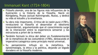 Immanuel Kant (1724-1804)
 Filósofo alemán, una de las figuras más influyentes de la
Ilustración y la historia de la filosofía. Nació en
Königsberg, Prusia (actual Kaliningrado, Rusia), y dedicó
su vida al estudio y la enseñanza.
 Su obra más importante, Crítica de la razón pura (1781),
revolucionó la filosofía al desarrollar el idealismo
trascendental, argumentando que el conocimiento surge
de la interacción entre la experiencia sensorial y las
estructuras a priori de la mente.
 También formuló la ética del deber en Fundamentación
de la metafísica de las costumbres (1785), destacando el
imperativo categórico como principio moral universal.
 Su pensamiento influyó en la metafísica, la
epistemología, la ética y la política, dejando un legado
duradero en la filosofía moderna.
 