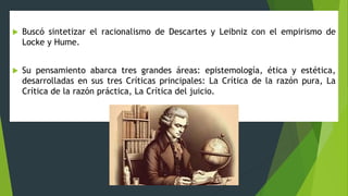  Buscó sintetizar el racionalismo de Descartes y Leibniz con el empirismo de
Locke y Hume.
 Su pensamiento abarca tres grandes áreas: epistemología, ética y estética,
desarrolladas en sus tres Críticas principales: La Crítica de la razón pura, La
Crítica de la razón práctica, La Crítica del juicio.
 