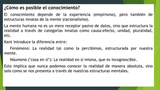 ¿Cómo es posible el conocimiento?
El conocimiento depende de la experiencia (empirismo), pero también de
estructuras innatas de la mente (racionalismo).
La mente humana no es un mero receptor pasivo de datos, sino que estructura la
realidad a través de categorías innatas como causa-efecto, unidad, pluralidad,
etc.
Kant introduce la diferencia entre:
Fenómeno: La realidad tal como la percibimos, estructurada por nuestra
mente.
Nóumeno ("cosa en sí"): La realidad en sí misma, que es incognoscible.
Esto implica que nunca podemos conocer la realidad de manera absoluta, sino
solo como se nos presenta a través de nuestras estructuras mentales.
 