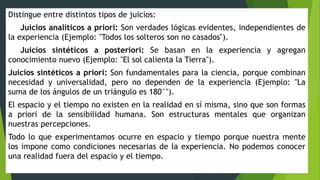Distingue entre distintos tipos de juicios:
Juicios analíticos a priori: Son verdades lógicas evidentes, independientes de
la experiencia (Ejemplo: "Todos los solteros son no casados").
Juicios sintéticos a posteriori: Se basan en la experiencia y agregan
conocimiento nuevo (Ejemplo: "El sol calienta la Tierra").
Juicios sintéticos a priori: Son fundamentales para la ciencia, porque combinan
necesidad y universalidad, pero no dependen de la experiencia (Ejemplo: "La
suma de los ángulos de un triángulo es 180°").
El espacio y el tiempo no existen en la realidad en sí misma, sino que son formas
a priori de la sensibilidad humana. Son estructuras mentales que organizan
nuestras percepciones.
Todo lo que experimentamos ocurre en espacio y tiempo porque nuestra mente
los impone como condiciones necesarias de la experiencia. No podemos conocer
una realidad fuera del espacio y el tiempo.
 