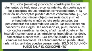 "Intuición [sensible] y concepto constituyen los dos
elementos de todo nuestro conocimiento, de suerte que ni
los conceptos sin una intuición correspondiente, ni la
intuición sin conceptos pueden darnos conocimiento. [...] Sin
sensibilidad ningún objeto nos sería dado y sin el
entendimiento ningún objeto sería pensado. Los
pensamientos sin contenido son vacíos, las intuiciones sin
conceptos son ciegas. Tan necesario es, pues, hacer a los
conceptos sensibles (es decir, añadirles el objeto en la
intuición)como hacer a las intuiciones inteligibles (es decir,
someterlas a conceptos). Las dos facultades no pueden
cambiar sus funciones. El entendimiento no puede intuir
nada, ni los sentidos pueden pensar nada. SÓLO DE SU UNIÓN
PUEDE SALIR EL CONOCIMIENTO"
 