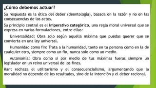 ¿Cómo debemos actuar?
Su respuesta es la ética del deber (deontología), basada en la razón y no en las
consecuencias de los actos.
Su principio central es el imperativo categórico, una regla moral universal que se
expresa en varias formulaciones, entre ellas:
Universalidad: Obra solo según aquella máxima que puedas querer que se
convierta en una ley universal.
Humanidad como fin: Trata a la humanidad, tanto en tu persona como en la de
cualquier otro, siempre como un fin, nunca solo como un medio.
Autonomía: Obra como si por medio de tus máximas fueras siempre un
legislador en un reino universal de los fines.
Kant rechaza el utilitarismo y el consecuencialismo, argumentando que la
moralidad no depende de los resultados, sino de la intención y el deber racional.
 