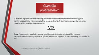 Cuestión
problemática
Kant,I: Respuestaalapregunta: ¿Qué es laIlustración?.
¿Debeuna agrupacióneclesiásticafundamentarsesobrecierto credo inmutable,para
ejercer una supremae incesantetutela sobre cada uno de sus miembros,y a través suyo,
conel pueblo con el finde eternizarse?
NO.
Tesis: Este contrato cancelaría cualquier posibilidad de ilustración ulterior del Ser Humano.
Sería nulo e inválido ( aunque fuese rectificado por el poder supremo, la dieta imperial y los tratados de
paz.
 