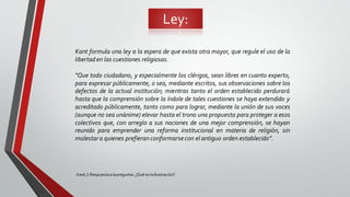 Ley:
Kant,I: Respuestaalapregunta: ¿Qué es laIlustración?.
Kant formula una ley a la espera de que exista otra mayor, que regule el uso de la
libertad en las cuestiones religiosas.
“Que todo ciudadano, y especialmente los clérigos, sean libres en cuanto experto,
para expresar públicamente, o sea, mediante escritos, sus observaciones sobre los
defectos de la actual institución; mientras tanto el orden establecido perdurará
hasta que la comprensión sobre la índole de tales cuestiones se haya extendido y
acreditado públicamente, tanto como para lograr, mediante la unión de sus voces
(aunque no sea unánime) elevar hasta el trono una propuesta para proteger a esos
colectivos que, con arreglo a sus naciones de una mejor comprensión, se hayan
reunido para emprender una reforma institucional en materia de religión, sin
molestara quienes prefieran conformarsecon el antiguo orden establecido”.
 