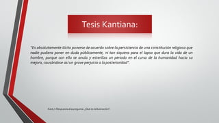 Tesis Kantiana:
Kant,I: Respuestaalapregunta: ¿Qué es laIlustración?.
“Es absolutamente ilícito ponerse de acuerdo sobre la persistencia de una constitución religiosa que
nadie pudiera poner en duda públicamente, ni tan siquiera para el lapso que dura la vida de un
hombre, porque con ello se anula y esteriliza un periodo en el curso de la humanidad hacia su
mejora, causándose así un grave perjuicio a la posterioridad”.
 