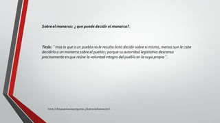 Kant,I: Respuestaalapregunta: ¿Qué es laIlustración?.
Sobreel monarca: ¿ que puede decidir el monarca?.
Tesis: ``mas lo que a un pueblo no le resulta licito decidir sobre si mismo, menos aun le cabe
decidirlo a un monarca sobre el pueblo ; porque su autoridad legislativa descansa
precisamente en que reúne la voluntad integra del pueblo en la suya propia´´.
 